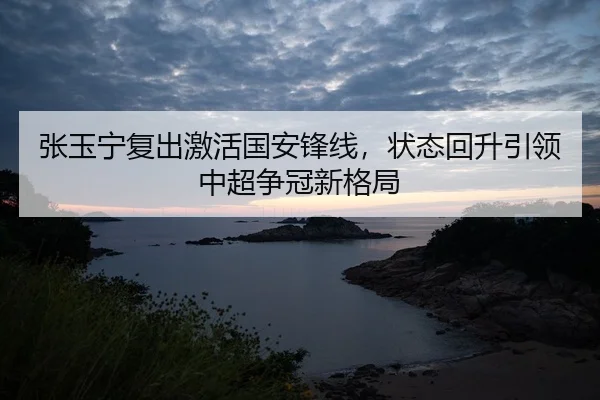 张玉宁复出激活国安锋线，状态回升引领中超争冠新格局
