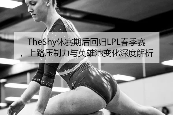 TheShy休赛期后回归LPL春季赛，上路压制力与英雄池变化深度解析