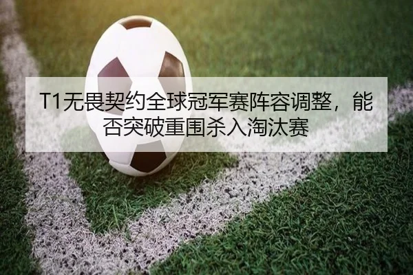 T1无畏契约全球冠军赛阵容调整，能否突破重围杀入淘汰赛
