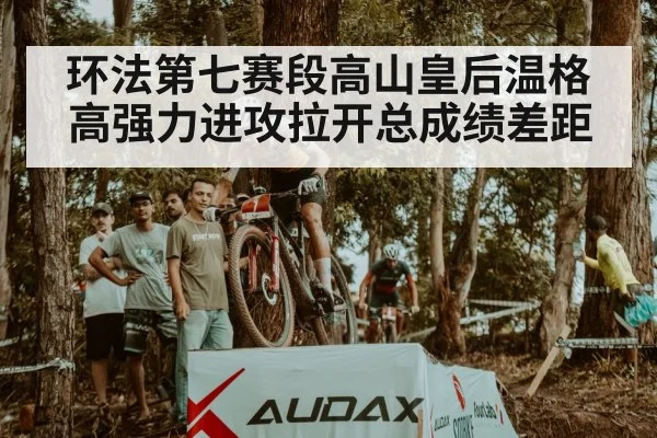 环法第七赛段高山皇后温格高强力进攻拉开总成绩差距