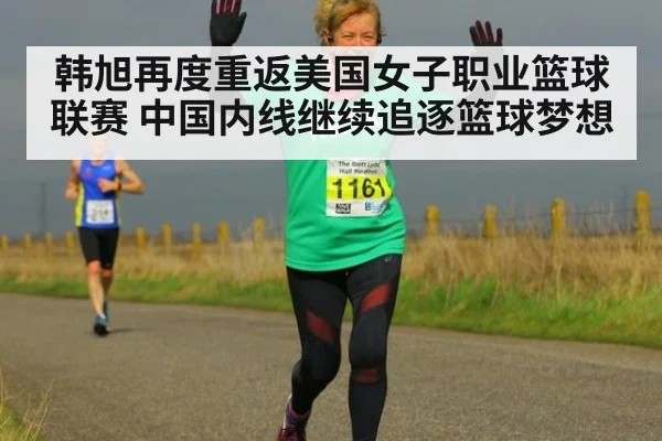 韩旭再度重返美国女子职业篮球联赛 中国内线继续追逐篮球梦想